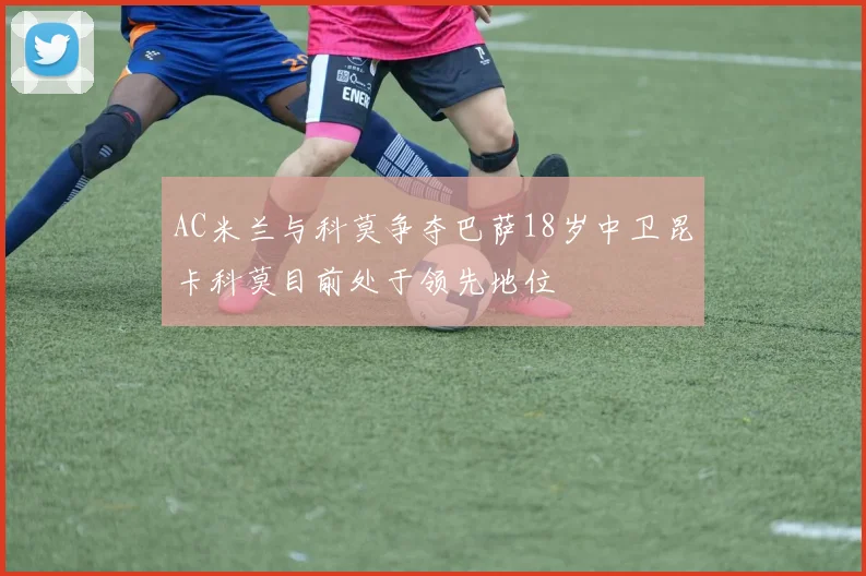 AC米兰与科莫争夺巴萨18岁中卫昆卡科莫目前处于领先地位