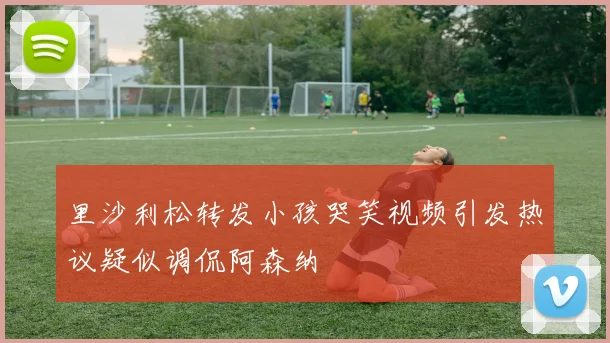 里沙利松转发小孩哭笑视频引发热议疑似调侃阿森纳