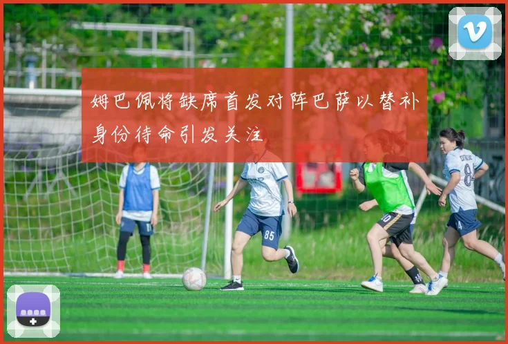 姆巴佩将缺席首发对阵巴萨以替补身份待命引发关注