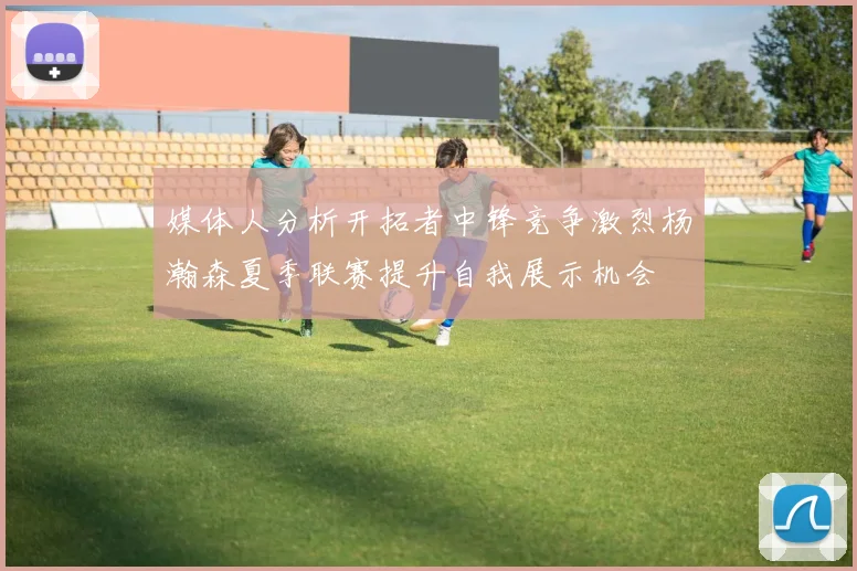 媒体人分析开拓者中锋竞争激烈杨瀚森夏季联赛提升自我展示机会