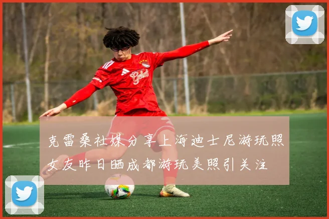 克雷桑社媒分享上海迪士尼游玩照女友昨日晒成都游玩美照引关注
