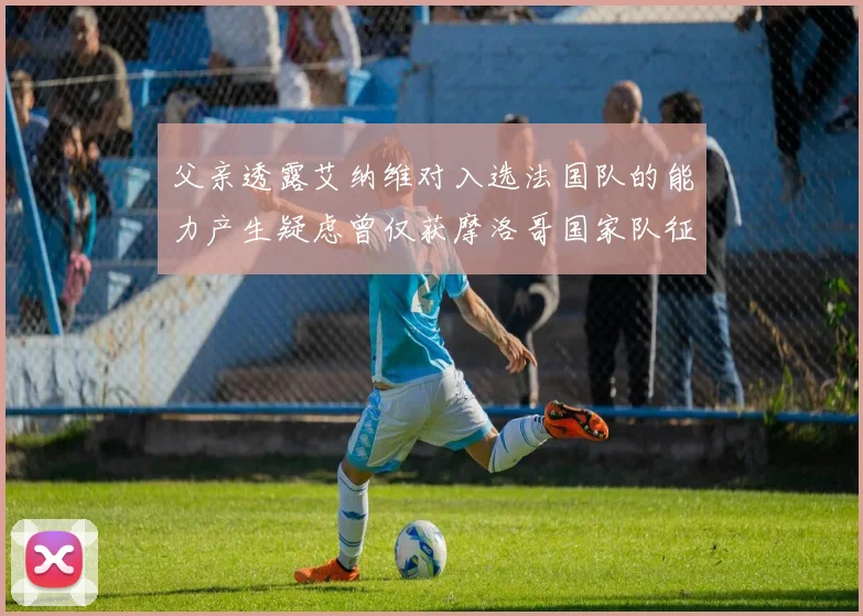 父亲透露艾纳维对入选法国队的能力产生疑虑曾仅获摩洛哥国家队征召