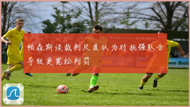 帕森斯谈裁判尺度认为对抗强队会导致更宽松判罚