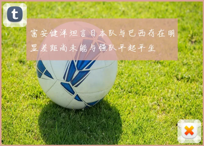 富安健洋坦言日本队与巴西存在明显差距尚未能与强队平起平坐