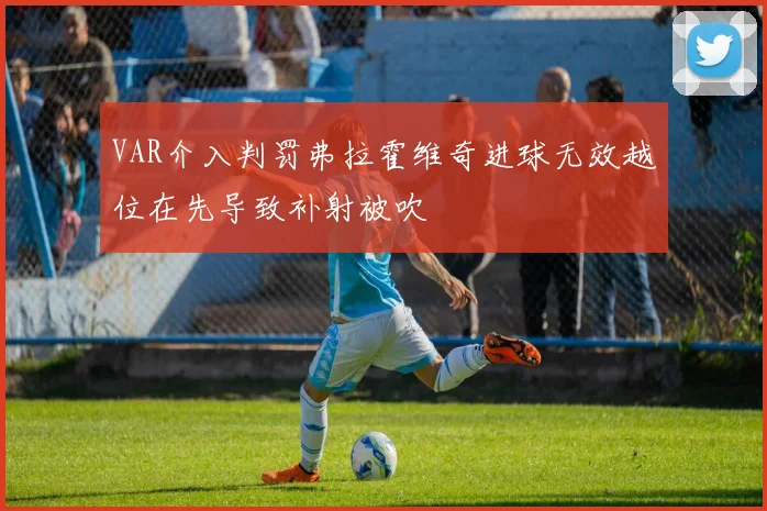 VAR介入判罚弗拉霍维奇进球无效越位在先导致补射被吹