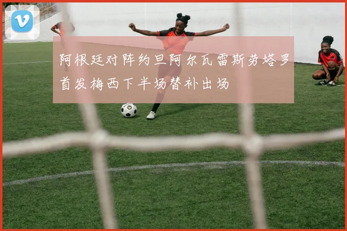 阿根廷对阵约旦阿尔瓦雷斯劳塔罗首发梅西下半场替补出场