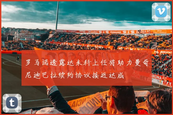 罗马诺透露达米科上任将助力曼奇尼迪巴拉续约协议接近达成