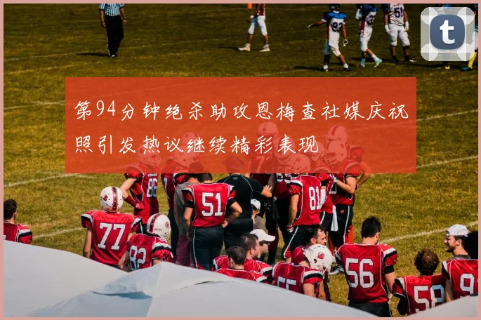 第94分钟绝杀助攻恩梅查社媒庆祝照引发热议继续精彩表现