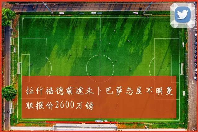 拉什福德前途未卜巴萨态度不明曼联报价2600万镑
